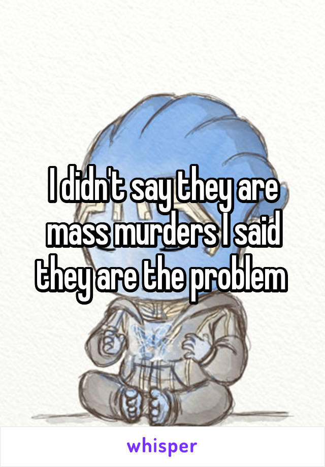 I didn't say they are mass murders I said they are the problem 