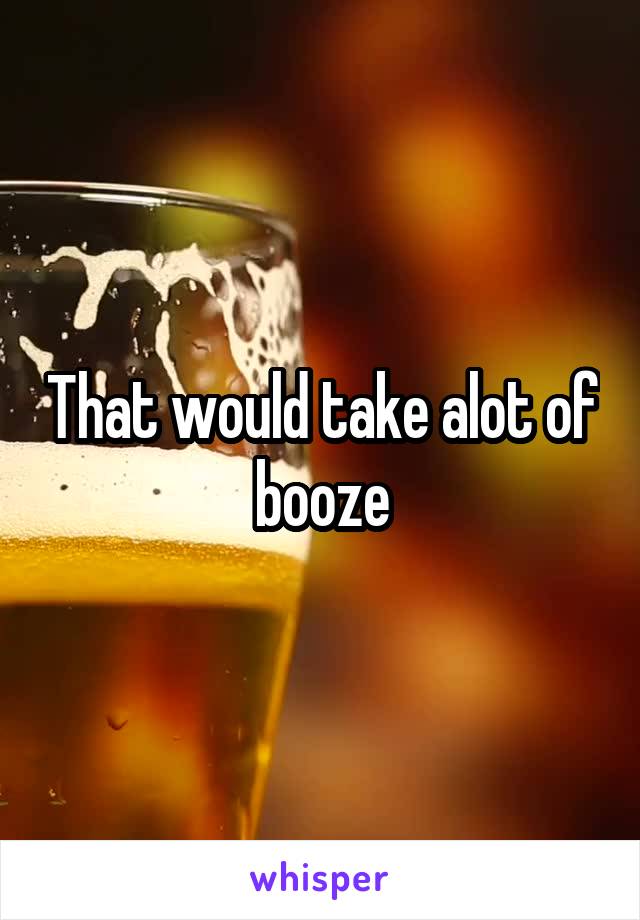 That would take alot of booze