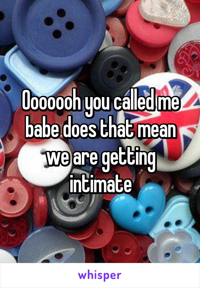 Ooooooh you called me babe does that mean we are getting intimate