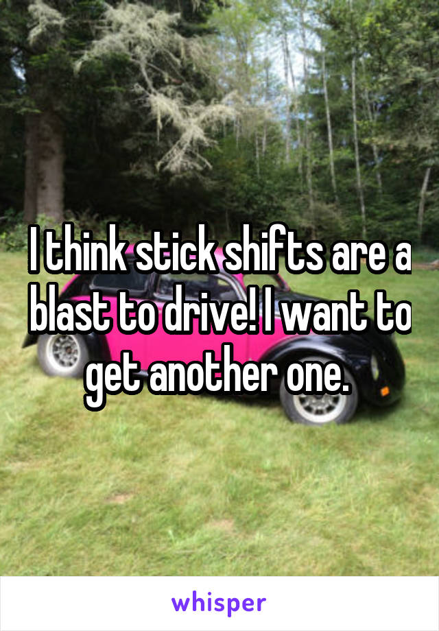 I think stick shifts are a blast to drive! I want to get another one. 