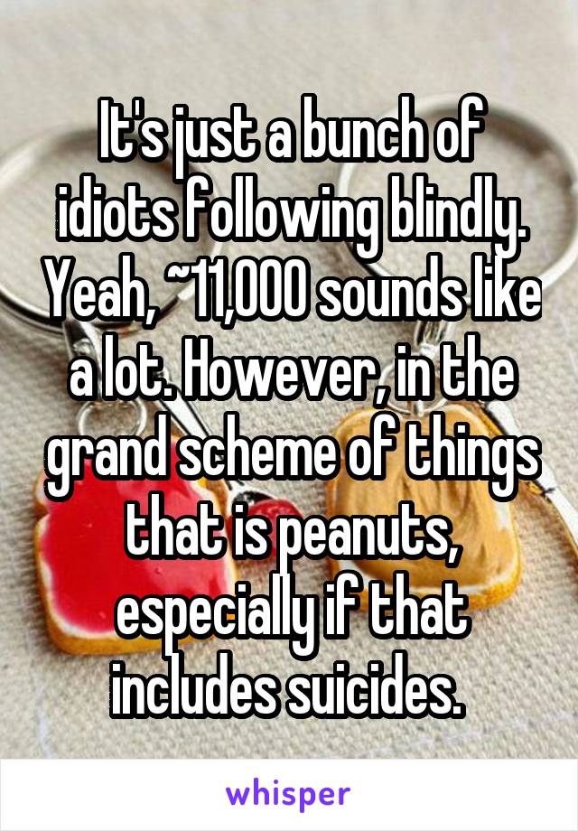 It's just a bunch of idiots following blindly. Yeah, ~11,000 sounds like a lot. However, in the grand scheme of things that is peanuts, especially if that includes suicides. 