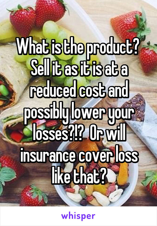 What is the product?  Sell it as it is at a reduced cost and possibly lower your losses?!?  Or will insurance cover loss like that?