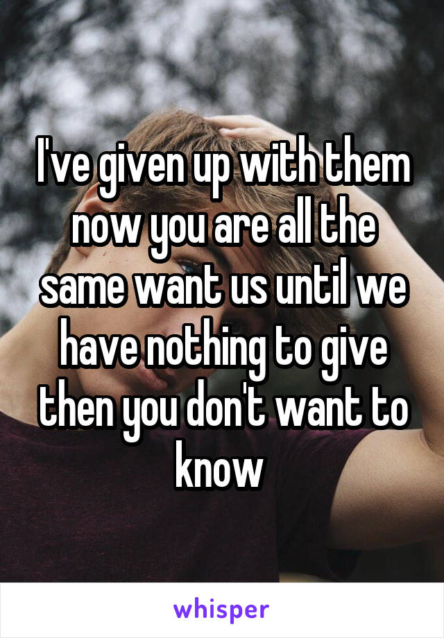 I've given up with them now you are all the same want us until we have nothing to give then you don't want to know 