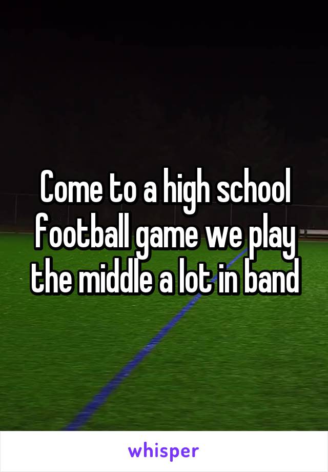Come to a high school football game we play the middle a lot in band