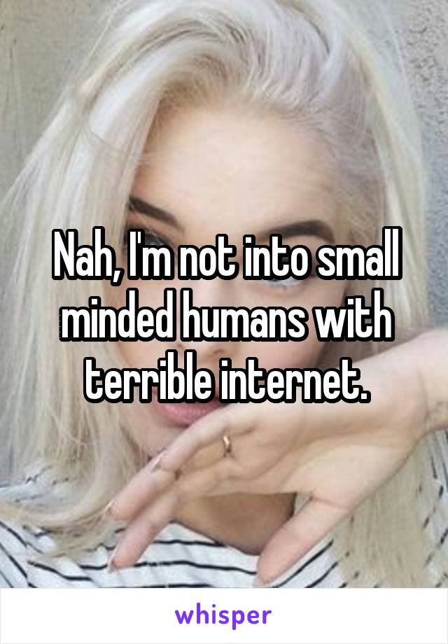 Nah, I'm not into small minded humans with terrible internet.