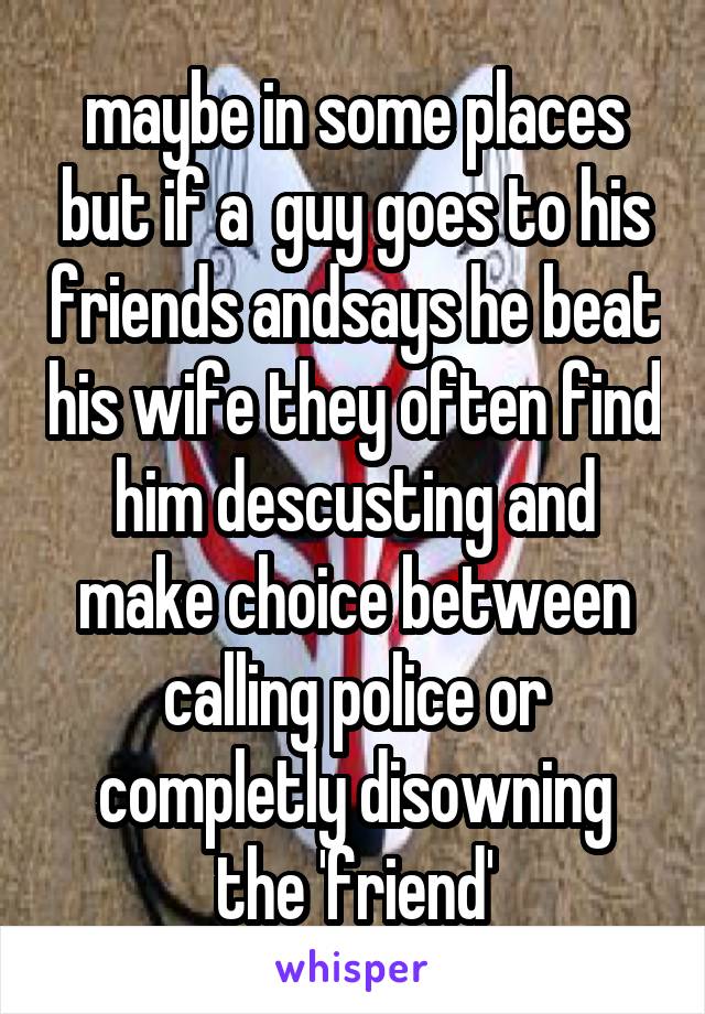 maybe in some places but if a  guy goes to his friends andsays he beat his wife they often find him descusting and make choice between calling police or completly disowning the 'friend'