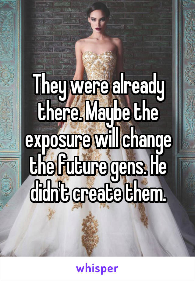 They were already there. Maybe the exposure will change the future gens. He didn't create them.