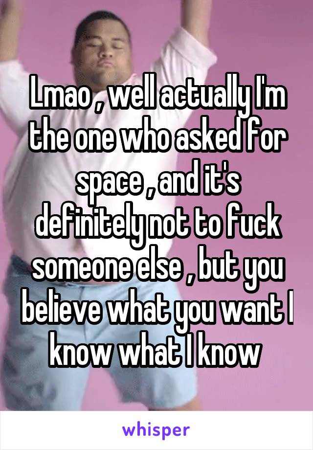 Lmao , well actually I'm the one who asked for space , and it's definitely not to fuck someone else , but you believe what you want I know what I know 