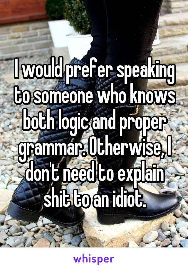 I would prefer speaking to someone who knows both logic and proper grammar. Otherwise, I don't need to explain shit to an idiot.