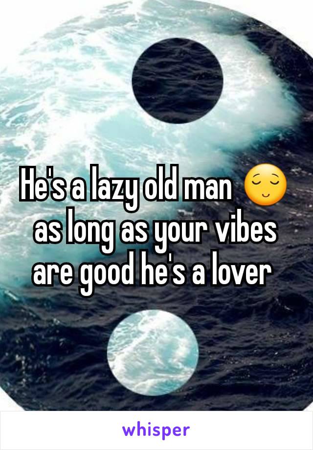 He's a lazy old man 😌 as long as your vibes are good he's a lover 