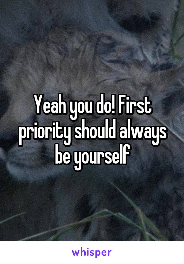 Yeah you do! First priority should always be yourself