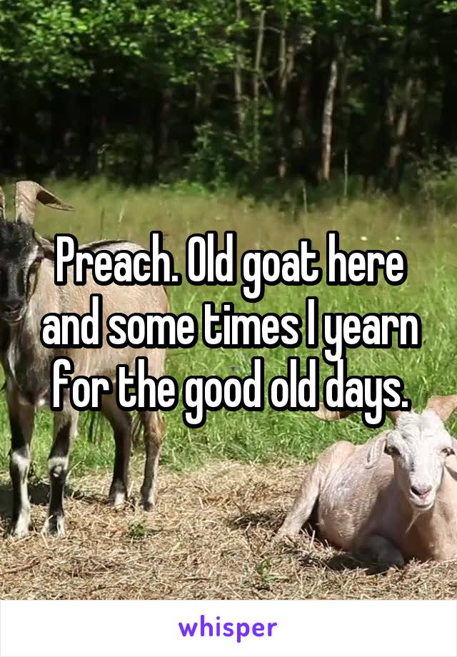 Preach. Old goat here and some times I yearn for the good old days.