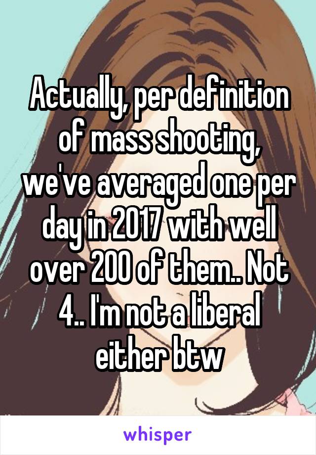 Actually, per definition of mass shooting, we've averaged one per day in 2017 with well over 200 of them.. Not 4.. I'm not a liberal either btw