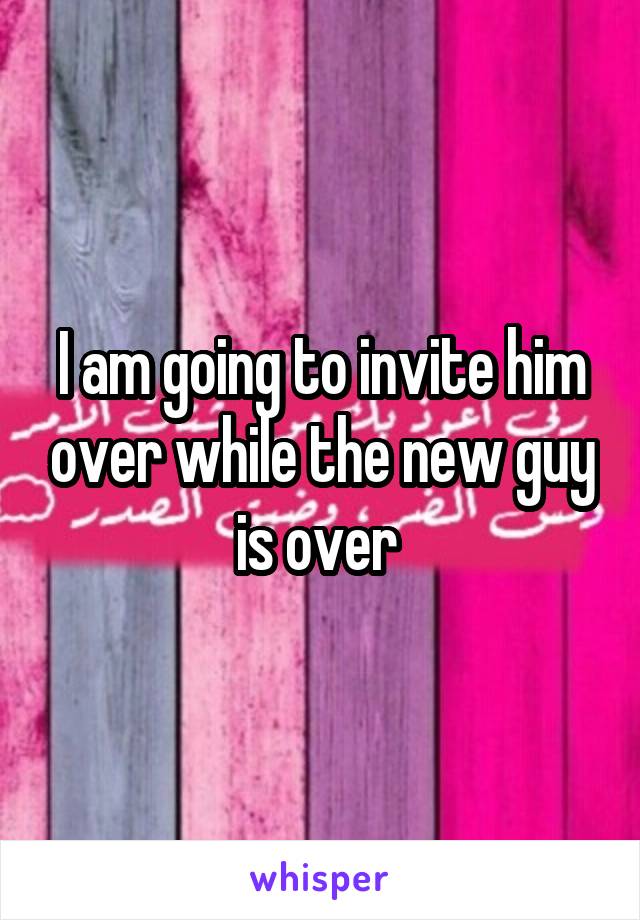 I am going to invite him over while the new guy is over 