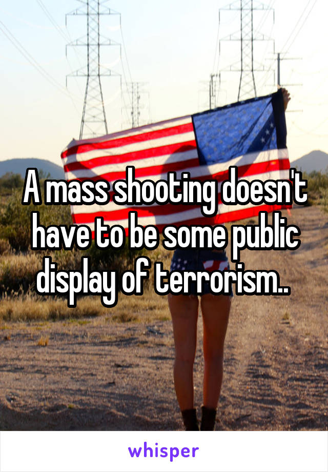 A mass shooting doesn't have to be some public display of terrorism.. 