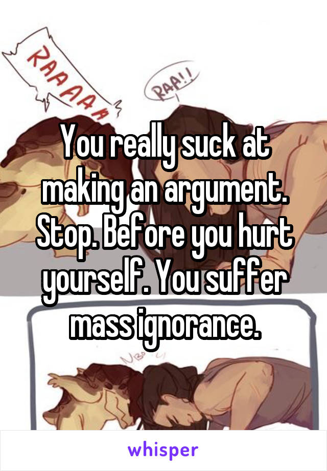You really suck at making an argument. Stop. Before you hurt yourself. You suffer mass ignorance.