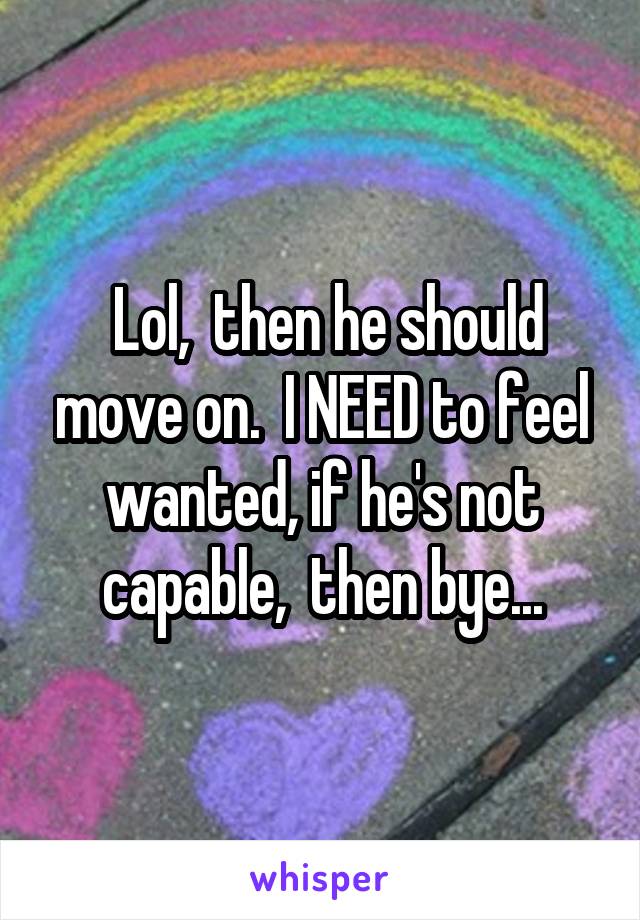  Lol,  then he should move on.  I NEED to feel wanted, if he's not capable,  then bye...