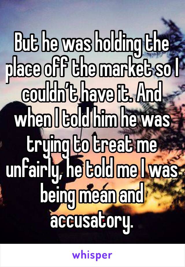 But he was holding the place off the market so I couldn’t have it. And when I told him he was trying to treat me unfairly, he told me I was being mean and accusatory. 