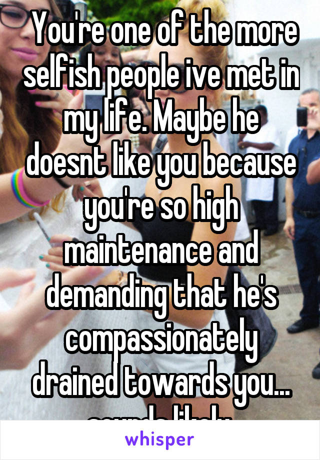  You're one of the more selfish people ive met in my life. Maybe he doesnt like you because you're so high maintenance and demanding that he's compassionately drained towards you... sounds likely.