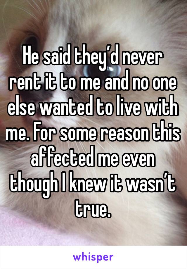 He said they’d never rent it to me and no one else wanted to live with me. For some reason this affected me even though I knew it wasn’t true. 