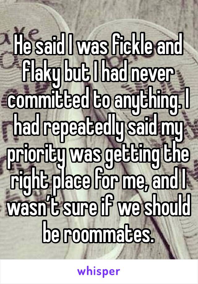 He said I was fickle and flaky but I had never committed to anything. I had repeatedly said my priority was getting the right place for me, and I wasn’t sure if we should be roommates. 