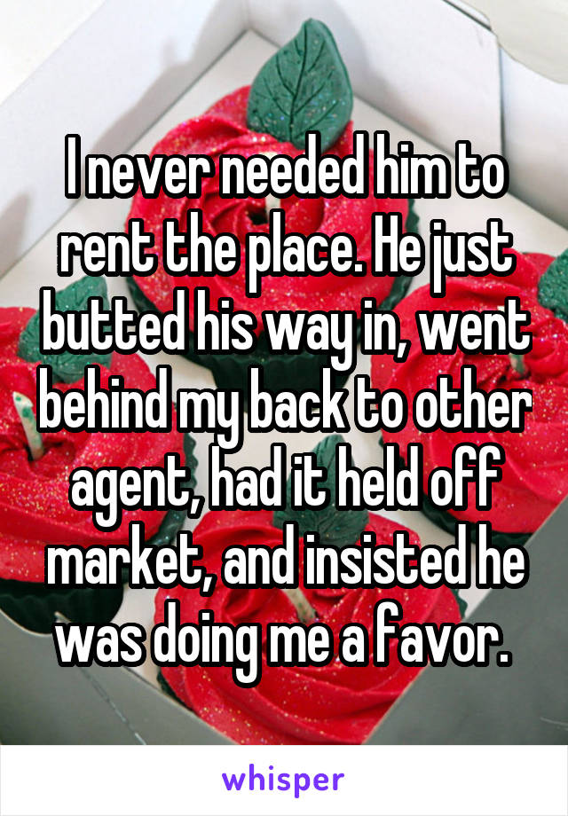 I never needed him to rent the place. He just butted his way in, went behind my back to other agent, had it held off market, and insisted he was doing me a favor. 