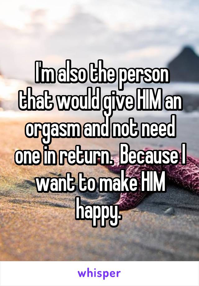  I'm also the person that would give HIM an orgasm and not need one in return.  Because I want to make HIM happy. 