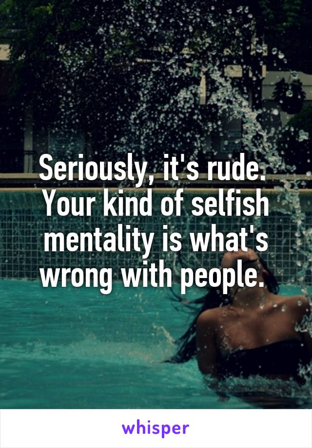 Seriously, it's rude. 
Your kind of selfish mentality is what's wrong with people. 