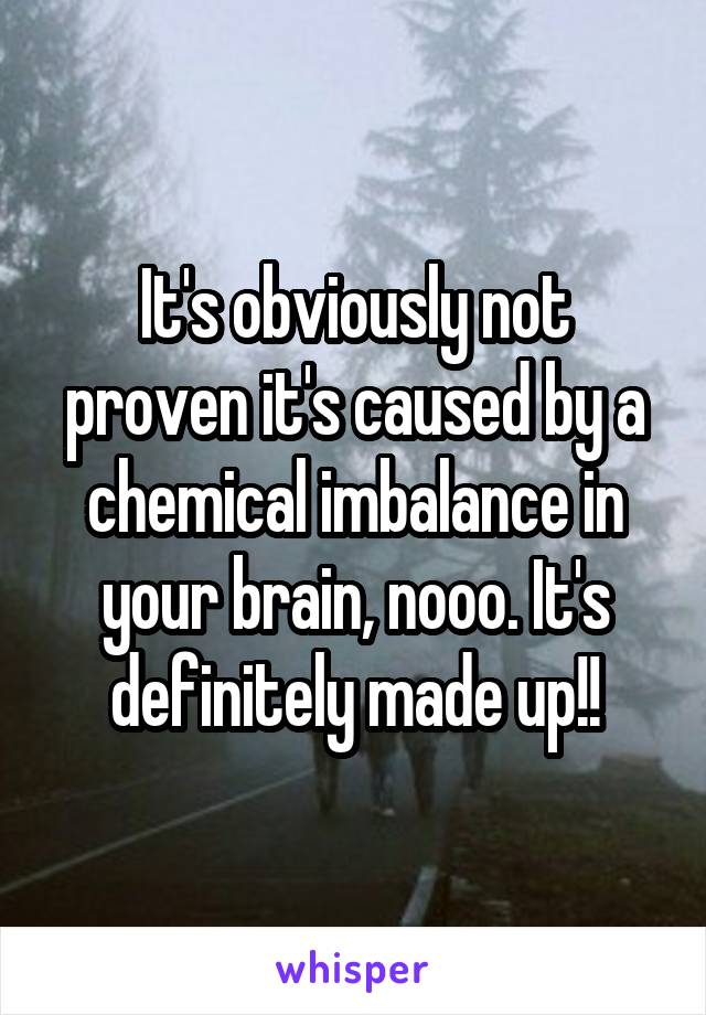 It's obviously not proven it's caused by a chemical imbalance in your brain, nooo. It's definitely made up!!