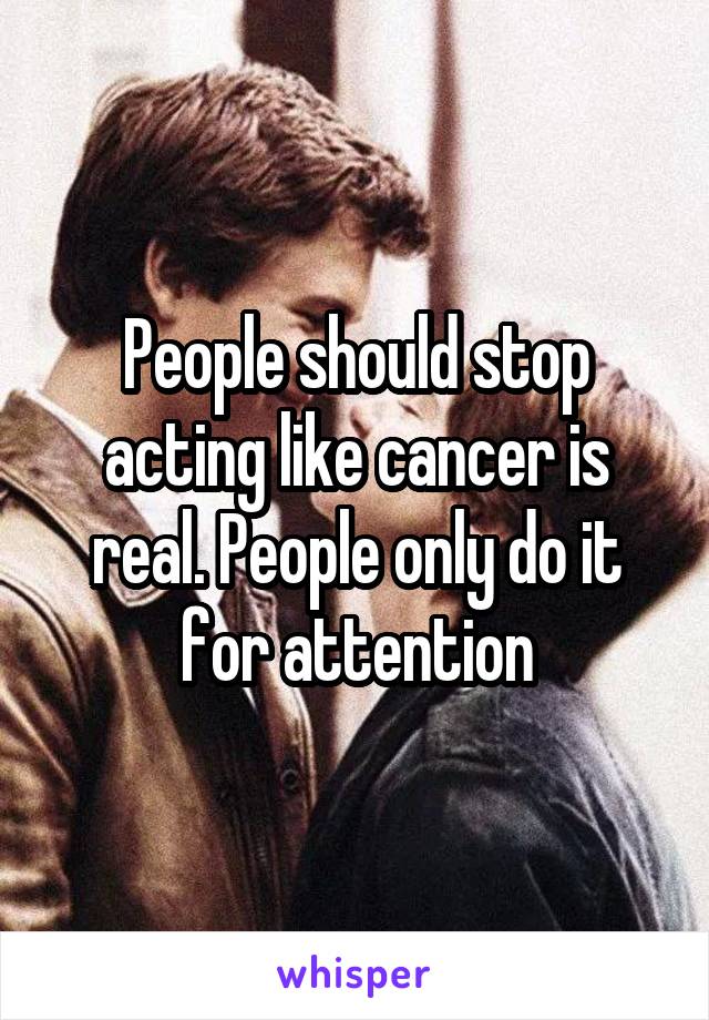 People should stop acting like cancer is real. People only do it for attention