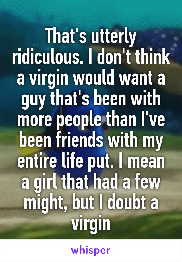 That's utterly ridiculous. I don't think a virgin would want a guy that's been with more people than I've been friends with my entire life put. I mean a girl that had a few might, but I doubt a virgin