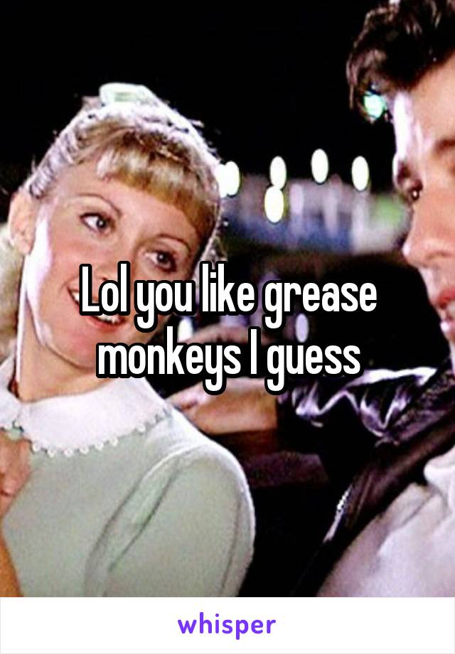 Lol you like grease monkeys I guess