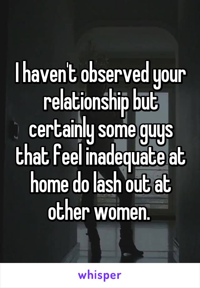 I haven't observed your relationship but certainly some guys that feel inadequate at home do lash out at other women. 