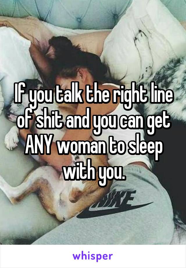 If you talk the right line of shit and you can get ANY woman to sleep with you.