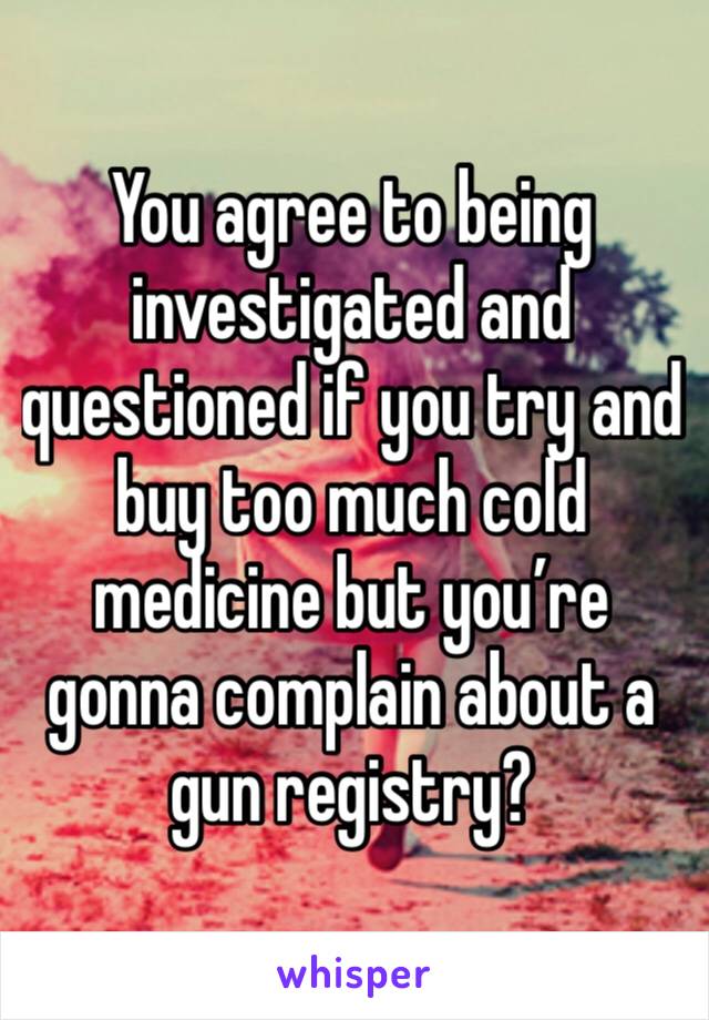 You agree to being investigated and questioned if you try and buy too much cold medicine but you’re gonna complain about a gun registry?