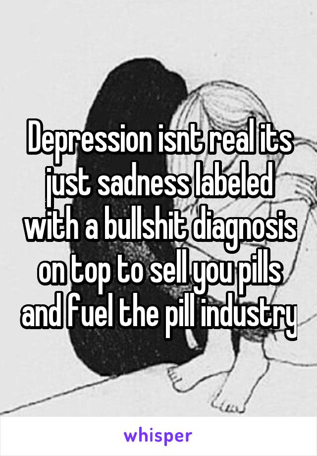Depression isnt real its just sadness labeled with a bullshit diagnosis on top to sell you pills and fuel the pill industry