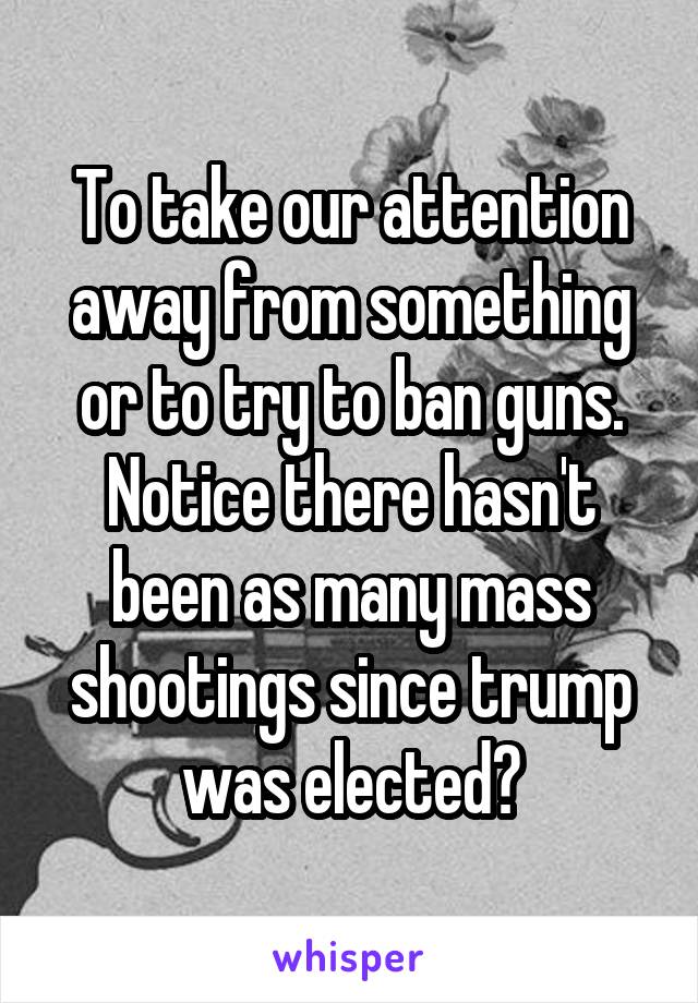 To take our attention away from something or to try to ban guns. Notice there hasn't been as many mass shootings since trump was elected?