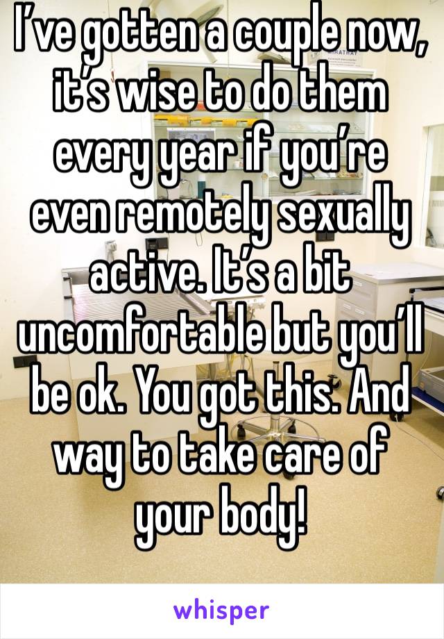 I’ve gotten a couple now, it’s wise to do them every year if you’re even remotely sexually active. It’s a bit uncomfortable but you’ll be ok. You got this. And way to take care of your body!