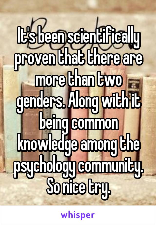 It's been scientifically proven that there are more than two genders. Along with it being common knowledge among the psychology community. So nice try.