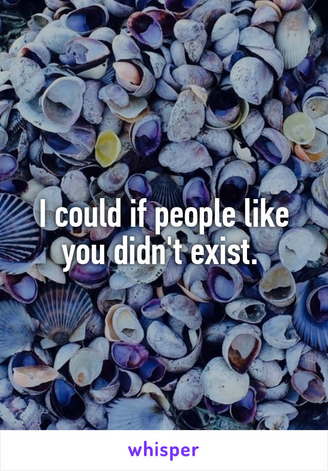 I could if people like you didn't exist. 