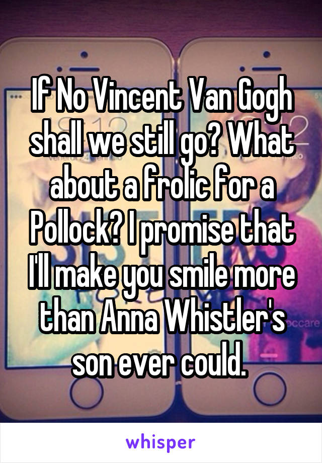 If No Vincent Van Gogh shall we still go? What about a frolic for a Pollock? I promise that I'll make you smile more than Anna Whistler's son ever could. 