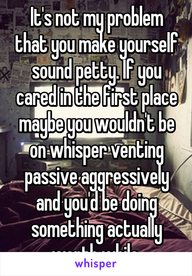 It's not my problem that you make yourself sound petty. If you cared in the first place maybe you wouldn't be on whisper venting passive aggressively and you'd be doing something actually worth while.