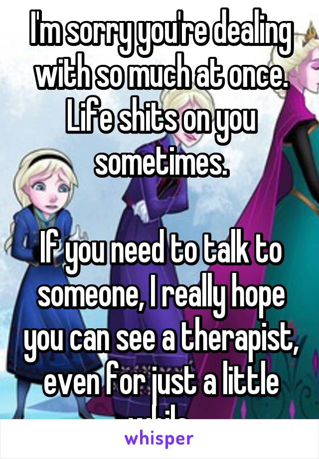 I'm sorry you're dealing with so much at once. Life shits on you sometimes.

If you need to talk to someone, I really hope you can see a therapist, even for just a little while.