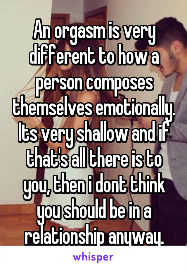 An orgasm is very different to how a person composes themselves emotionally. Its very shallow and if that's all there is to you, then i dont think you should be in a relationship anyway.