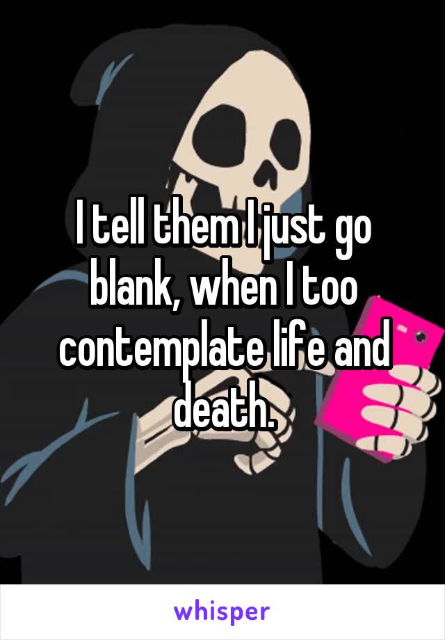 I tell them I just go blank, when I too contemplate life and death.