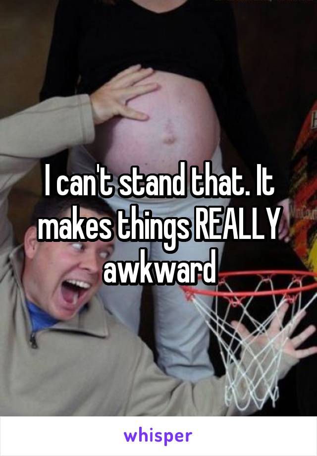 I can't stand that. It makes things REALLY awkward