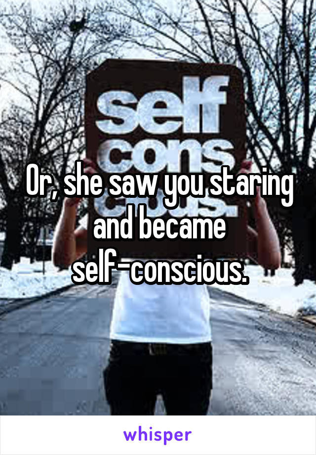 Or, she saw you staring and became self-conscious.