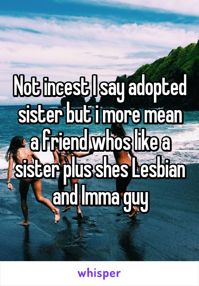 Not incest I say adopted sister but i more mean a friend whos like a sister plus shes Lesbian and Imma guy