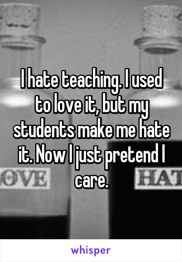 I hate teaching. I used to love it, but my students make me hate it. Now I just pretend I care.