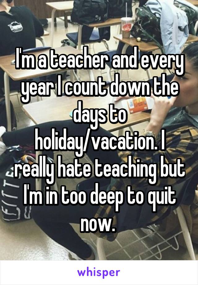 I'm a teacher and every year I count down the days to holiday/vacation. I really hate teaching but I'm in too deep to quit now. 